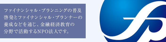 皆様のライフプランの実現を支援し、ファイナンシャル・プランナーの育成、組織化をはかる特定非営利活動法人(NPO法人)です。