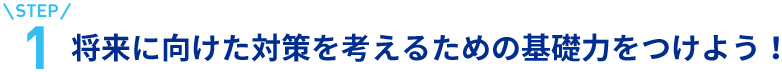 step1将来に向けた対策を考えるための基礎力をつけよう！