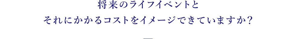 将来のライフイベントとそれにかかるコストをイメージできていますか？