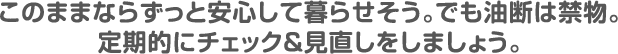 このままならずっと安心して暮らせそう。でも油断は禁物。定期的にチェック＆見直しをしましょう。