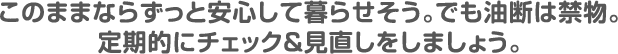 このままならずっと安心して暮らせそう。でも油断は禁物。定期的にチェック&見直しをしましょう。