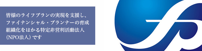 皆様のライフプランの実現を支援し、ファイナンシャル・プランナーの育成組織化をはかる特定非営利活動法人 （NPO法人）です